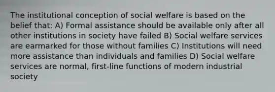 The institutional conception of social welfare is based on the belief that: A) Formal assistance should be available only after all other institutions in society have failed B) Social welfare services are earmarked for those without families C) Institutions will need more assistance than individuals and families D) Social welfare services are normal, first-line functions of modern industrial society