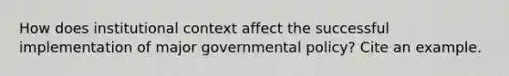 How does institutional context affect the successful implementation of major governmental policy? Cite an example.