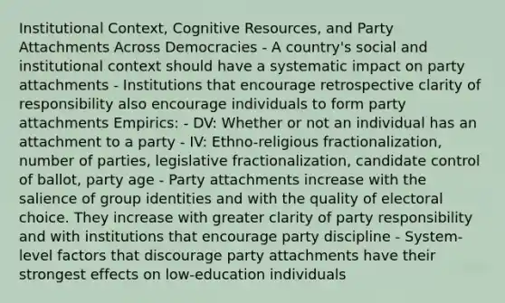 Institutional Context, Cognitive Resources, and Party Attachments Across Democracies - A country's social and institutional context should have a systematic impact on party attachments - Institutions that encourage retrospective clarity of responsibility also encourage individuals to form party attachments Empirics: - DV: Whether or not an individual has an attachment to a party - IV: Ethno-religious fractionalization, number of parties, legislative fractionalization, candidate control of ballot, party age - Party attachments increase with the salience of group identities and with the quality of electoral choice. They increase with greater clarity of party responsibility and with institutions that encourage party discipline - System-level factors that discourage party attachments have their strongest effects on low-education individuals