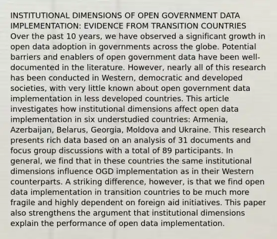 INSTITUTIONAL DIMENSIONS OF OPEN GOVERNMENT DATA IMPLEMENTATION: EVIDENCE FROM TRANSITION COUNTRIES Over the past 10 years, we have observed a significant growth in open data adoption in governments across the globe. Potential barriers and enablers of open government data have been well-documented in the literature. However, nearly all of this research has been conducted in Western, democratic and developed societies, with very little known about open government data implementation in less developed countries. This article investigates how institutional dimensions affect open data implementation in six understudied countries: Armenia, Azerbaijan, Belarus, Georgia, Moldova and Ukraine. This research presents rich data based on an analysis of 31 documents and focus group discussions with a total of 89 participants. In general, we find that in these countries the same institutional dimensions influence OGD implementation as in their Western counterparts. A striking difference, however, is that we find open data implementation in transition countries to be much more fragile and highly dependent on foreign aid initiatives. This paper also strengthens the argument that institutional dimensions explain the performance of open data implementation.