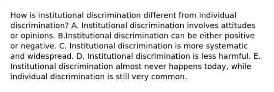 How is institutional discrimination different from individual discrimination? A. Institutional discrimination involves attitudes or opinions. B.Institutional discrimination can be either positive or negative. C. Institutional discrimination is more systematic and widespread. D. Institutional discrimination is less harmful. E. Institutional discrimination almost never happens today, while individual discrimination is still very common.