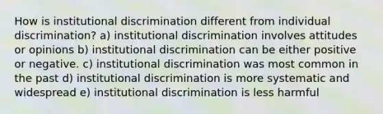 How is institutional discrimination different from individual discrimination? a) institutional discrimination involves attitudes or opinions b) institutional discrimination can be either positive or negative. c) institutional discrimination was most common in the past d) institutional discrimination is more systematic and widespread e) institutional discrimination is less harmful