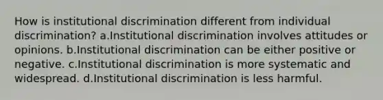 How is institutional discrimination different from individual discrimination? a.Institutional discrimination involves attitudes or opinions. b.Institutional discrimination can be either positive or negative. c.Institutional discrimination is more systematic and widespread. d.Institutional discrimination is less harmful.