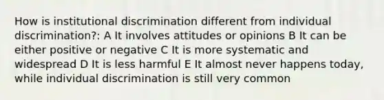 How is institutional discrimination different from individual discrimination?: A It involves attitudes or opinions B It can be either positive or negative C It is more systematic and widespread D It is less harmful E It almost never happens today, while individual discrimination is still very common