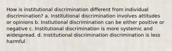 How is institutional discrimination different from individual discrimination? a. Institutional discrimination involves attitudes or opinions b. Instiutional discrimination can be either positive or negative c. Institutional discrimination is more systemic and widespread. d. Institutional discrimination discrimination is less harmful