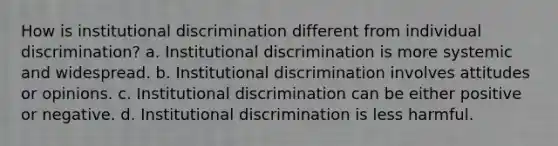 How is institutional discrimination different from individual discrimination? a. Institutional discrimination is more systemic and widespread. b. Institutional discrimination involves attitudes or opinions. c. Institutional discrimination can be either positive or negative. d. Institutional discrimination is less harmful.