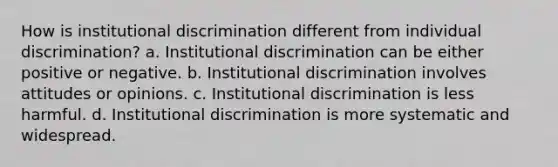 How is institutional discrimination different from individual discrimination? a. Institutional discrimination can be either positive or negative. b. Institutional discrimination involves attitudes or opinions. c. Institutional discrimination is less harmful. d. Institutional discrimination is more systematic and widespread.