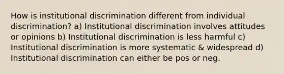 How is institutional discrimination different from individual discrimination? a) Institutional discrimination involves attitudes or opinions b) Institutional discrimination is less harmful c) Institutional discrimination is more systematic & widespread d) Institutional discrimination can either be pos or neg.