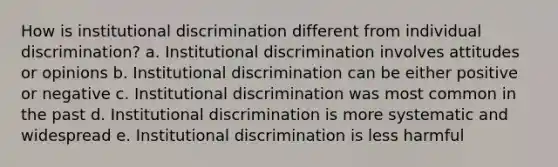 How is institutional discrimination different from individual discrimination? a. Institutional discrimination involves attitudes or opinions b. Institutional discrimination can be either positive or negative c. Institutional discrimination was most common in the past d. Institutional discrimination is more systematic and widespread e. Institutional discrimination is less harmful