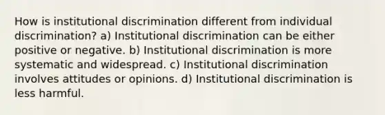 How is institutional discrimination different from individual discrimination? a) Institutional discrimination can be either positive or negative. b) Institutional discrimination is more systematic and widespread. c) Institutional discrimination involves attitudes or opinions. d) Institutional discrimination is less harmful.