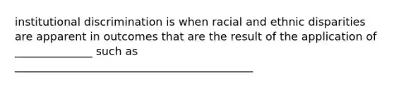 institutional discrimination is when racial and ethnic disparities are apparent in outcomes that are the result of the application of ______________ such as ___________________________________________