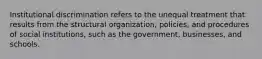 Institutional discrimination refers to the unequal treatment that results from the structural organization, policies, and procedures of social institutions, such as the government, businesses, and schools.