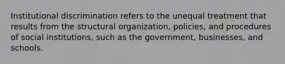 Institutional discrimination refers to the unequal treatment that results from the structural organization, policies, and procedures of social institutions, such as the government, businesses, and schools.