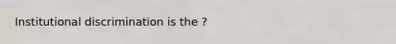 Institutional discrimination is the ?