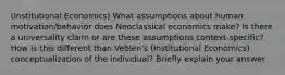 (Institutional Economics) What assumptions about human motivation/behavior does Neoclassical economics make? Is there a universality claim or are these assumptions context-specific? How is this different than Veblen's (Institutional Economics) conceptualization of the individual? Briefly explain your answer