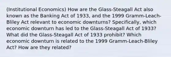 (Institutional Economics) How are the Glass-Steagall Act also known as the Banking Act of 1933, and the 1999 Gramm-Leach-Bliley Act relevant to economic downturns? Specifically, which economic downturn has led to the Glass-Steagall Act of 1933? What did the Glass-Steagall Act of 1933 prohibit? Which economic downturn is related to the 1999 Gramm-Leach-Bliley Act? How are they related?