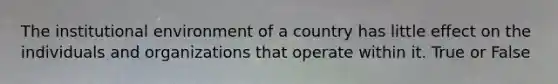 The institutional environment of a country has little effect on the individuals and organizations that operate within it. True or False