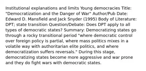 Institutional explanations and limits Young democracies Title: "Democratization and the Danger of War" Author/Pub Date: Edward D. Mansfield and Jack Snyder (1995) Body of Literature: DPT; state transition Question/Debate: Does DPT apply to all types of democratic states? Summary: Democratizing states go through a rocky transitional period "where democratic control over foreign policy is partial, where mass politics mixes in a volatile way with authoritarian elite politics, and where democratization suffers reversals." During this stage, democratizing states become more aggressive and war prone and they do fight wars with democratic states.