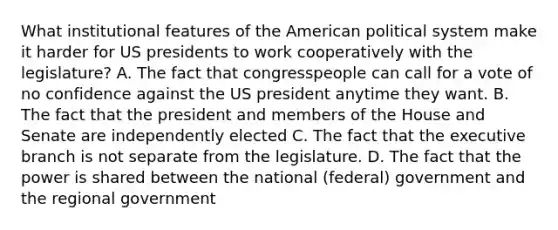 What institutional features of the American political system make it harder for US presidents to work cooperatively with the legislature? A. The fact that congresspeople can call for a vote of no confidence against the US president anytime they want. B. The fact that the president and members of the House and Senate are independently elected C. The fact that the executive branch is not separate from the legislature. D. The fact that the power is shared between the national (federal) government and the regional government