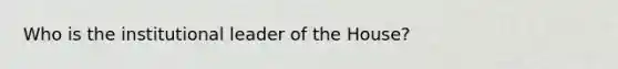 Who is the institutional leader of the House?