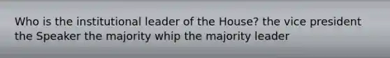 Who is the institutional leader of the House? the vice president the Speaker the majority whip the majority leader