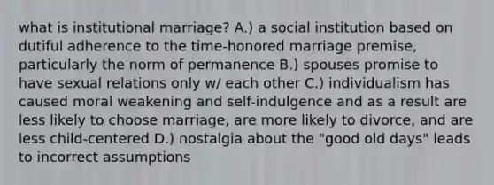 what is institutional marriage? A.) a social institution based on dutiful adherence to the time-honored marriage premise, particularly the norm of permanence B.) spouses promise to have sexual relations only w/ each other C.) individualism has caused moral weakening and self-indulgence and as a result are less likely to choose marriage, are more likely to divorce, and are less child-centered D.) nostalgia about the "good old days" leads to incorrect assumptions