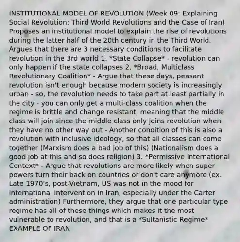 INSTITUTIONAL MODEL OF REVOLUTION (Week 09: Explaining Social Revolution: Third World Revolutions and the Case of Iran) Proposes an institutional model to explain the rise of revolutions during the latter half of the 20th century in the Third World. Argues that there are 3 necessary conditions to facilitate revolution in the 3rd world 1. *State Collapse* - revolution can only happen if the state collapses 2. *Broad, Multiclass Revolutionary Coalition* - Argue that these days, peasant revolution isn't enough because modern society is increasingly urban - so, the revolution needs to take part at least partially in the city - you can only get a multi-class coalition when the regime is brittle and change resistant, meaning that the middle class will join since the middle class only joins revolution when they have no other way out - Another condition of this is also a revolution with inclusive ideology, so that all classes can come together (Marxism does a bad job of this) (Nationalism does a good job at this and so does religion) 3. *Permissive International Context* - Argue that revolutions are more likely when super powers turn their back on countries or don't care anymore (ex. Late 1970's, post-Vietnam, US was not in the mood for international intervention in Iran, especially under the Carter administration) Furthermore, they argue that one particular type regime has all of these things which makes it the most vulnerable to revolution, and that is a *Sultanistic Regime* EXAMPLE OF IRAN