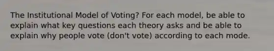 The Institutional Model of Voting? For each model, be able to explain what key questions each theory asks and be able to explain why people vote (don't vote) according to each mode.