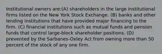 Institutional owners are:(A) shareholders in the large institutional firms listed on the New York Stock Exchange. (B) banks and other lending institutions that have provided major financing to the firm. (C) financial institutions such as mutual funds and pension funds that control large-block shareholder positions. (D) prevented by the Sarbanes-Oxley Act from owning more than 50 percent of the stock of any one firm.