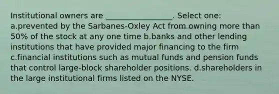 Institutional owners are _________________. Select one: a.prevented by the Sarbanes-Oxley Act from owning more than 50% of the stock at any one time b.banks and other lending institutions that have provided major financing to the firm c.financial institutions such as mutual funds and pension funds that control large-block shareholder positions. d.shareholders in the large institutional firms listed on the NYSE.