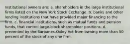 Institutional owners are: a. shareholders in the large institutional firms listed on the New York Stock Exchange. b. banks and other lending institutions that have provided major financing to the firm. c. financial institutions, such as mutual funds and pension funds, that control large-block shareholder positions. d. prevented by the Sarbanes-Oxley Act from owning more than 50 percent of the stock of any one firm.