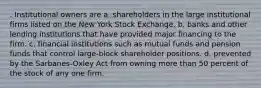 . Institutional owners are a. shareholders in the large institutional firms listed on the New York Stock Exchange. b. banks and other lending institutions that have provided major financing to the firm. c. financial institutions such as mutual funds and pension funds that control large-block shareholder positions. d. prevented by the Sarbanes-Oxley Act from owning more than 50 percent of the stock of any one firm.