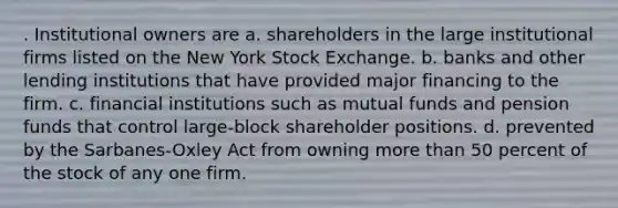 . Institutional owners are a. shareholders in the large institutional firms listed on the New York Stock Exchange. b. banks and other lending institutions that have provided major financing to the firm. c. financial institutions such as mutual funds and pension funds that control large-block shareholder positions. d. prevented by the Sarbanes-Oxley Act from owning more than 50 percent of the stock of any one firm.