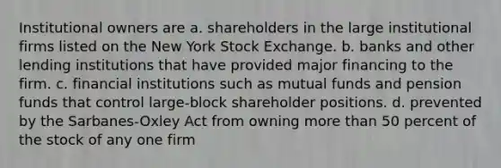 Institutional owners are a. shareholders in the large institutional firms listed on the New York Stock Exchange. b. banks and other lending institutions that have provided major financing to the firm. c. financial institutions such as mutual funds and pension funds that control large-block shareholder positions. d. prevented by the Sarbanes-Oxley Act from owning more than 50 percent of the stock of any one firm