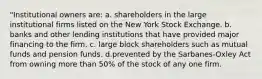 "Institutional owners are: a. shareholders in the large institutional firms listed on the New York Stock Exchange. b. banks and other lending institutions that have provided major financing to the firm. c. large block shareholders such as mutual funds and pension funds. d.prevented by the Sarbanes-Oxley Act from owning more than 50% of the stock of any one firm.