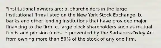 "Institutional owners are: a. shareholders in the large institutional firms listed on the New York Stock Exchange. b. banks and other lending institutions that have provided major financing to the firm. c. large block shareholders such as mutual funds and pension funds. d.prevented by the Sarbanes-Oxley Act from owning more than 50% of the stock of any one firm.