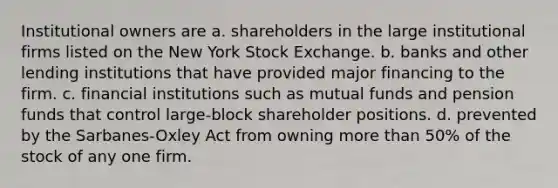 Institutional owners are a. shareholders in the large institutional firms listed on the New York Stock Exchange. b. banks and other lending institutions that have provided major financing to the firm. c. financial institutions such as mutual funds and pension funds that control large-block shareholder positions. d. prevented by the Sarbanes-Oxley Act from owning more than 50% of the stock of any one firm.