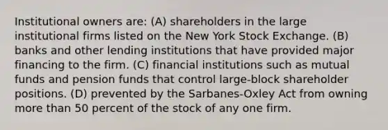 Institutional owners are: (A) shareholders in the large institutional firms listed on the New York Stock Exchange. (B) banks and other lending institutions that have provided major financing to the firm. (C) financial institutions such as mutual funds and pension funds that control large-block shareholder positions. (D) prevented by the Sarbanes-Oxley Act from owning more than 50 percent of the stock of any one firm.