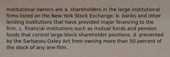 Institutional owners are a. shareholders in the large institutional firms listed on the New York Stock Exchange. b. banks and other lending institutions that have provided major financing to the firm. c. financial institutions such as mutual funds and pension funds that control large-block shareholder positions. d. prevented by the Sarbanes-Oxley Act from owning more than 50 percent of the stock of any one firm.