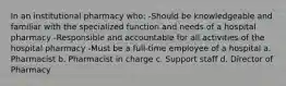 In an institutional pharmacy who: -Should be knowledgeable and familiar with the specialized function and needs of a hospital pharmacy -Responsible and accountable for all activities of the hospital pharmacy -Must be a full-time employee of a hospital a. Pharmacist b. Pharmacist in charge c. Support staff d. Director of Pharmacy