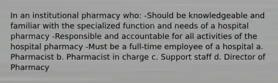 In an institutional pharmacy who: -Should be knowledgeable and familiar with the specialized function and needs of a hospital pharmacy -Responsible and accountable for all activities of the hospital pharmacy -Must be a full-time employee of a hospital a. Pharmacist b. Pharmacist in charge c. Support staff d. Director of Pharmacy