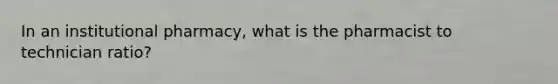 In an institutional pharmacy, what is the pharmacist to technician ratio?