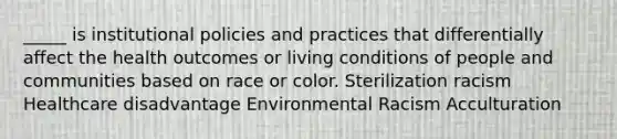 _____ is institutional policies and practices that differentially affect the health outcomes or living conditions of people and communities based on race or color. Sterilization racism Healthcare disadvantage Environmental Racism Acculturation