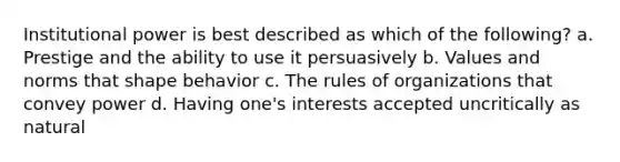 Institutional power is best described as which of the following? a. Prestige and the ability to use it persuasively b. Values and norms that shape behavior c. The rules of organizations that convey power d. Having one's interests accepted uncritically as natural