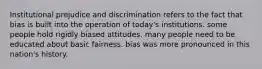 Institutional prejudice and discrimination refers to the fact that bias is built into the operation of today's institutions. some people hold rigidly biased attitudes. many people need to be educated about basic fairness. bias was more pronounced in this nation's history.