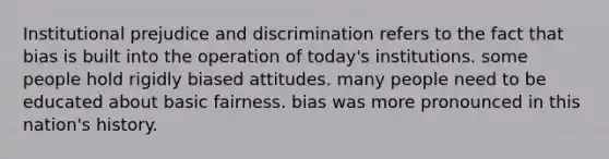 Institutional prejudice and discrimination refers to the fact that bias is built into the operation of today's institutions. some people hold rigidly biased attitudes. many people need to be educated about basic fairness. bias was more pronounced in this nation's history.