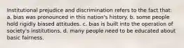 Institutional prejudice and discrimination refers to the fact that: a. bias was pronounced in this nation's history. b. some people hold rigidly biased attitudes. c. bias is built into the operation of society's institutions. d. many people need to be educated about basic fairness.