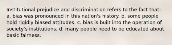 Institutional prejudice and discrimination refers to the fact that: a. bias was pronounced in this nation's history. b. some people hold rigidly biased attitudes. c. bias is built into the operation of society's institutions. d. many people need to be educated about basic fairness.