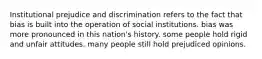 Institutional prejudice and discrimination refers to the fact that bias is built into the operation of social institutions. bias was more pronounced in this nation's history. some people hold rigid and unfair attitudes. many people still hold prejudiced opinions.