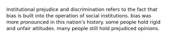 Institutional prejudice and discrimination refers to the fact that bias is built into the operation of social institutions. bias was more pronounced in this nation's history. some people hold rigid and unfair attitudes. many people still hold prejudiced opinions.